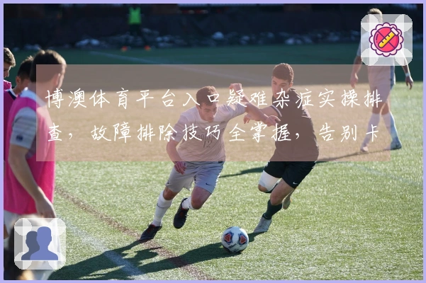 博澳体育平台入口疑难杂症实操排查，故障排除技巧全掌握，告别卡顿体验升级