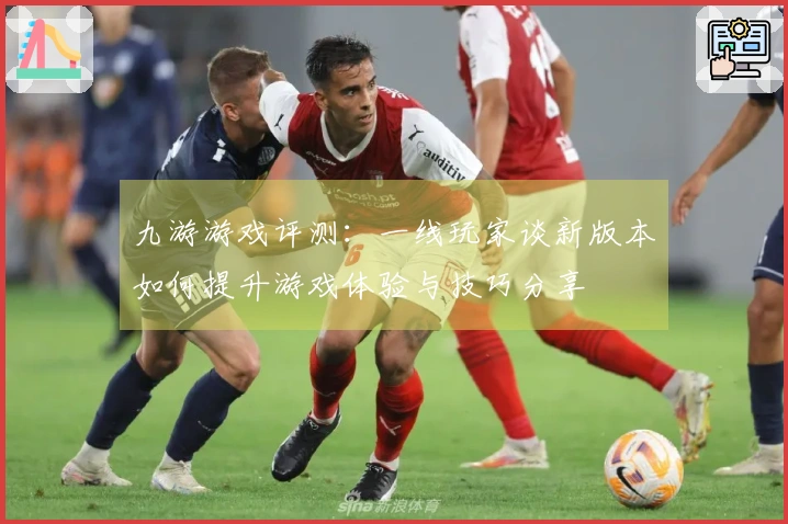 九游游戏评测：一线玩家谈新版本如何提升游戏体验与技巧分享