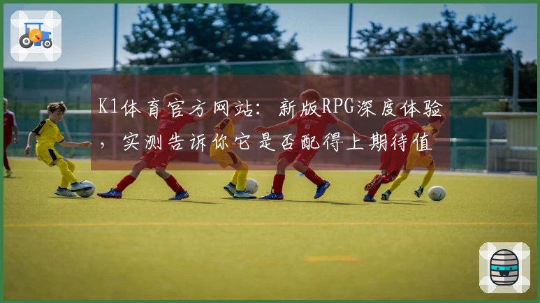 K1体育官方网站：新版RPG深度体验，实测告诉你它是否配得上期待值