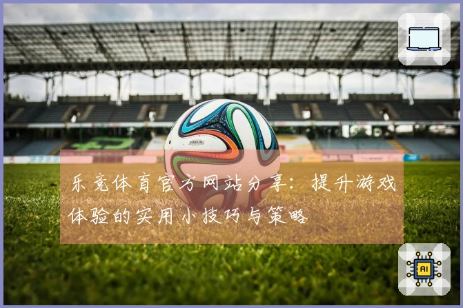 乐竞体育官方网站分享:提升游戏体验的实用小技巧与策略