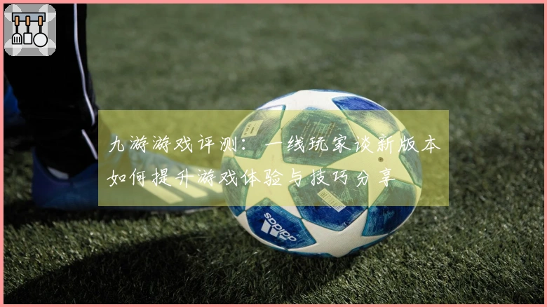 九游游戏评测：一线玩家谈新版本如何提升游戏体验与技巧分享